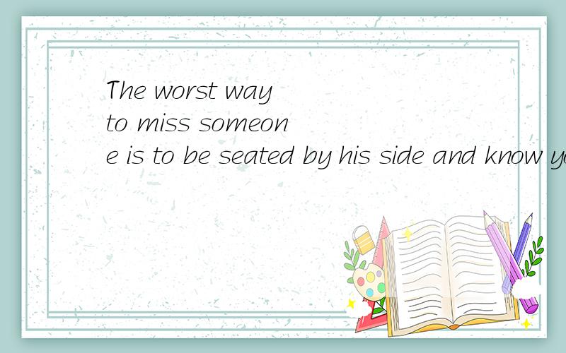 The worst way to miss someone is to be seated by his side and know you'll never have him