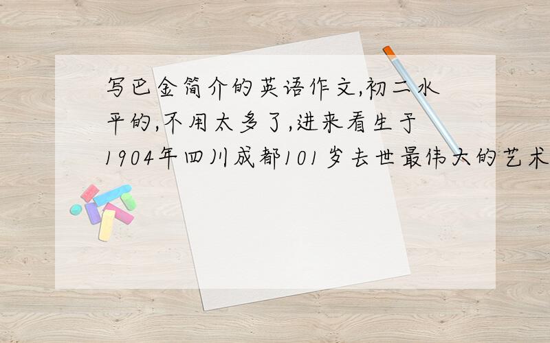 写巴金简介的英语作文,初二水平的,不用太多了,进来看生于1904年四川成都101岁去世最伟大的艺术家之一写了许多小说,例如...《家》是他最著名的小说去过许多地方并学到了许多中国文化的