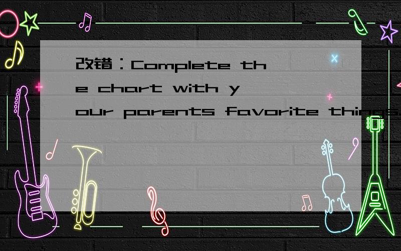 改错：Complete the chart with your parents favorite things.The talk about your parents with you classmates.