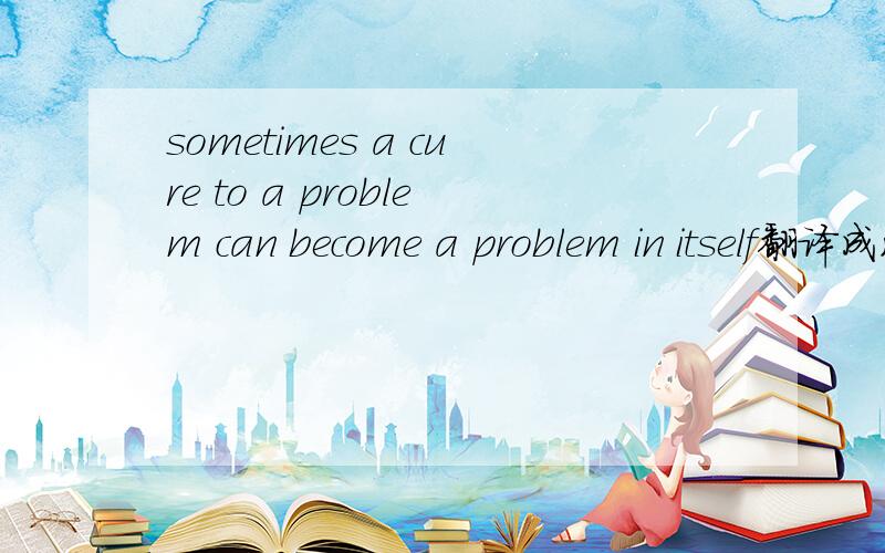 sometimes a cure to a problem can become a problem in itself翻译成汉语什么意思