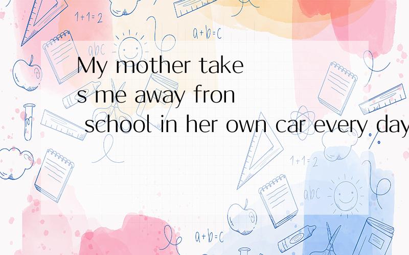 My mother takes me away fron school in her own car every day.