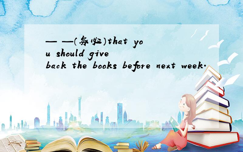 — —（务必）that you should give back the books before next week.