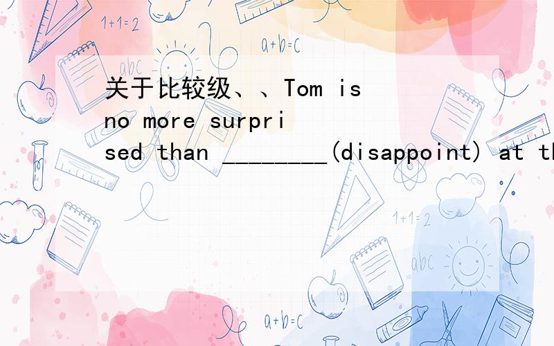 关于比较级、、Tom is no more surprised than ________(disappoint) at this news .