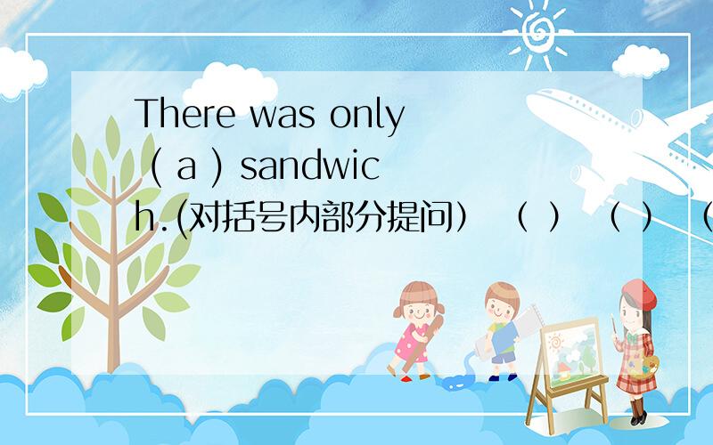 There was only ( a ) sandwich.(对括号内部分提问） （ ） （ ） （ ） there 是4个括号 打错了 、SORRY