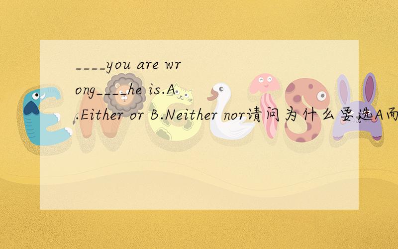 ____you are wrong____he is.A.Either or B.Neither nor请问为什么要选A而不选B呢?1