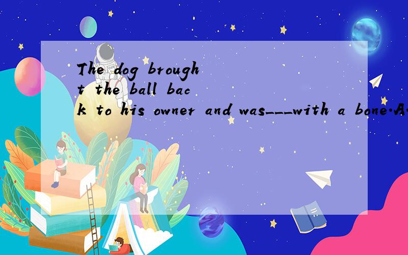 The dog brought the ball back to his owner and was___with a bone.A.praised B.given C.awarded D.rewarded 选哪一个,为什么?