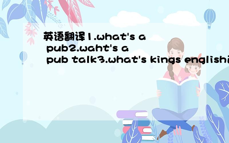 英语翻译1.what's a pub2.waht's a pub talk3.what's kings english速度最快的最准确地,要的是英文翻译,中文我也会,就是用同样的意思,英文说出来!