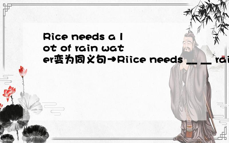 Rice needs a lot of rain water变为同义句→Riice needs __ __ rain water.请尽快回答啊