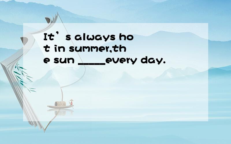 It’s always hot in summer,the sun _____every day.