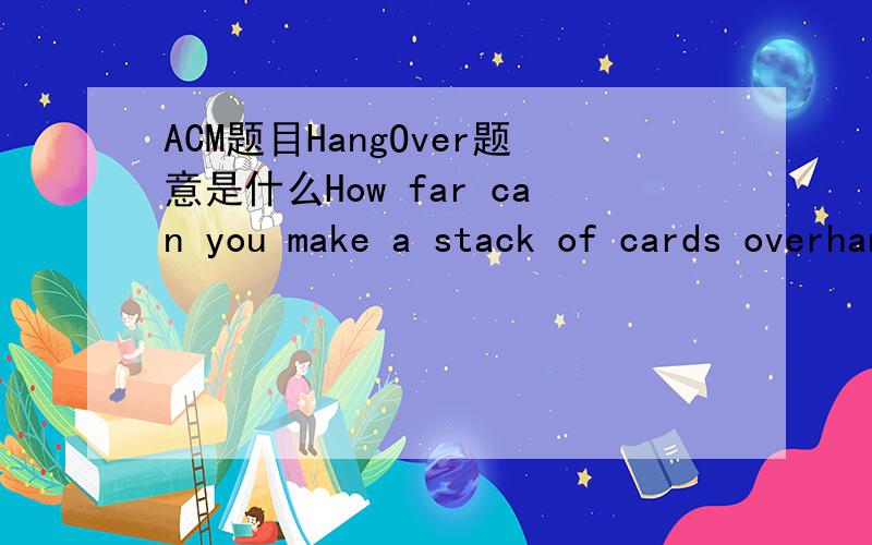 ACM题目HangOver题意是什么How far can you make a stack of cards overhang a table?If you have one card,you can create a maximum overhang of half a card length.(We're assuming that the cards must be perpendicular to the table.) With two cards you