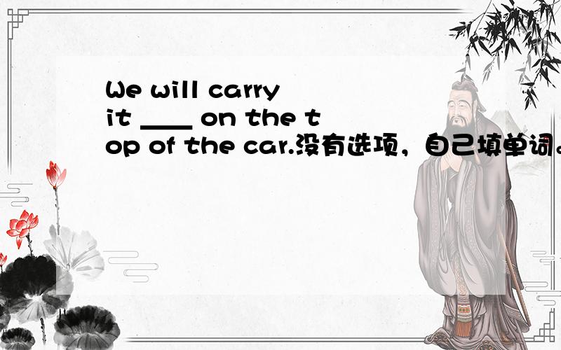 We will carry it ＿＿ on the top of the car.没有选项，自己填单词。