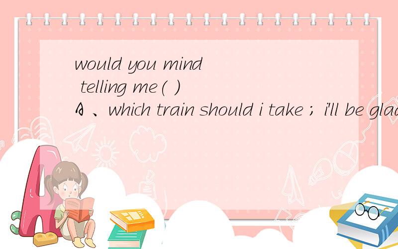 would you mind telling me( )A 、which train should i take ; i'll be glad to B、when the train leaves ;of course notC、 when does the train leave for; sureD、 how i can get to the train ;yes i would