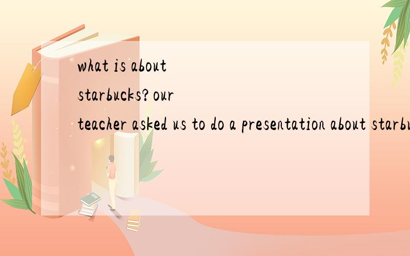 what is about starbucks?our teacher asked us to do a presentation about starbucks.1 .what do top level managers plan for?2 .what are they known for?manage style?3 .how did they get the successful result?4 .what are they do for the customers?if you ko