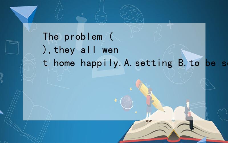 The problem ( ),they all went home happily.A.setting B.to be settled C.settled D.to settle为什么