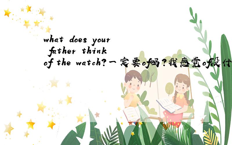 what does your father think of the watch?一定要of吗?我感觉of没什么用what does your father think of the watch?