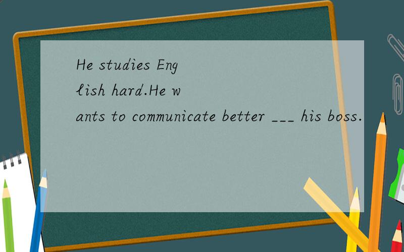 He studies English hard.He wants to communicate better ___ his boss.