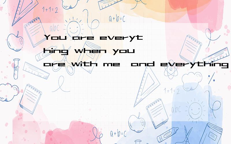 You are everything when you are with me,and everything is you when you are