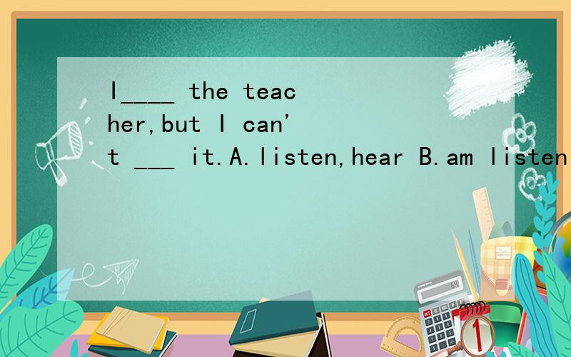 I____ the teacher,but I can't ___ it.A.listen,hear B.am listening to,hear C,am hearing,listen to