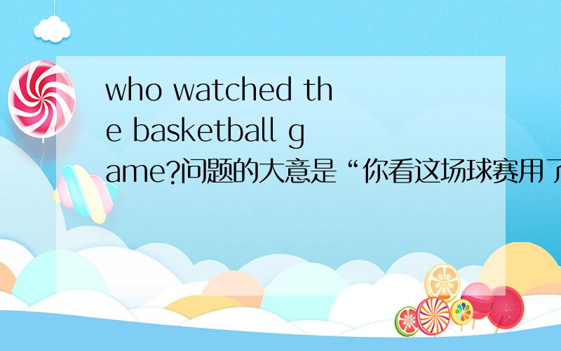 who watched the basketball game?问题的大意是“你看这场球赛用了多长时间?”回答是“我看了一小时十五分钟.”答语用英语怎么说?还有两个，“There are tow teams.One is Blue team.Which is the other one?”和