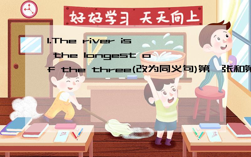 1.The river is the longest of the three(改为同义句)第一张和第二张是连着的.就这些,题不多,如果答得好悬赏我会追加,乱答的就不要来了,不要百度翻译的,