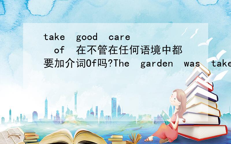 take　good　care　of　在不管在任何语境中都要加介词Of吗?The　garden　was　taken　good　care　of　while　the　Greens　were　away　from　home
