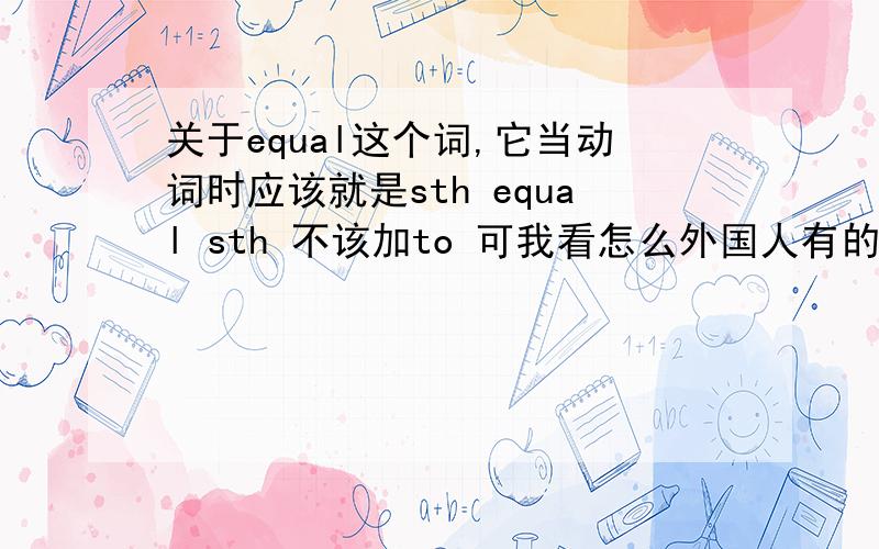 关于equal这个词,它当动词时应该就是sth equal sth 不该加to 可我看怎么外国人有的也加to他们不是把equal当adj时加to,sth is equal to sth是对的,,而只是把它用做动词时也加to .sth equel to sth 好像语法不
