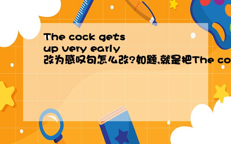 The cock gets up very early 改为感叹句怎么改?如题,就是把The cock gets up very early 改为感叹句``