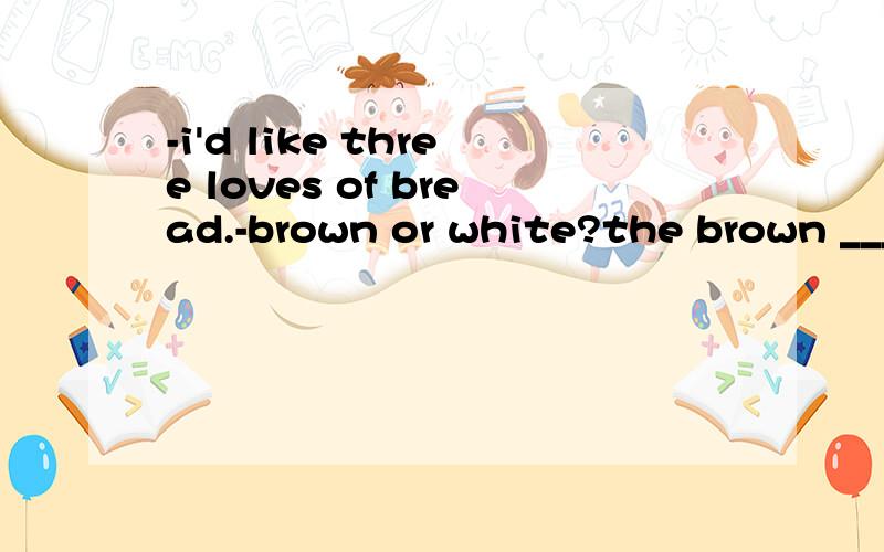 -i'd like three loves of bread.-brown or white?the brown ______A one B loaves C ones答案是ones 但我觉得是loaves.因为平常经常做到类似4.May I help you with some gloves,sir?Yes,I'd like to try on those blues ______ .A.those B.ones C.tw