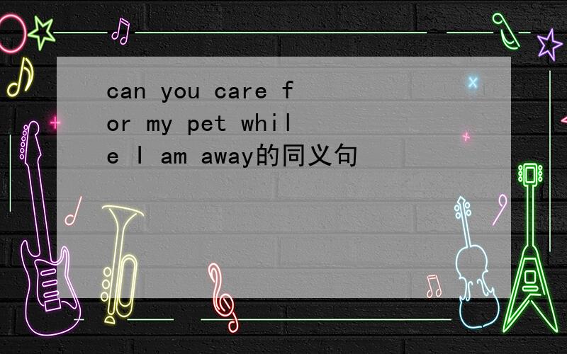 can you care for my pet while I am away的同义句