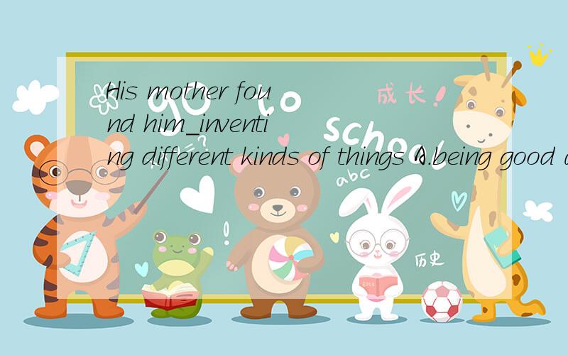 His mother found him_inventing different kinds of things A.being good at B.good atC.good with D.to be well in