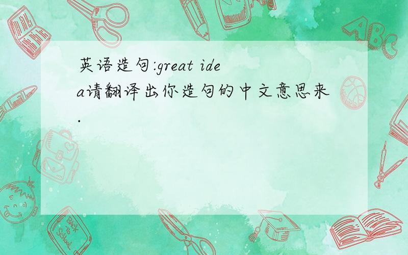 英语造句:great idea请翻译出你造句的中文意思来.