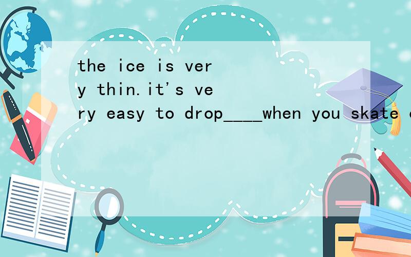 the ice is very thin.it's very easy to drop____when you skate on(填into/out/off/down)