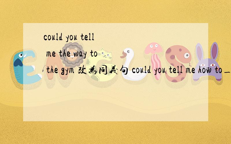 could you tell me the way to the gym 改为同义句 could you tell me how to___ _____ the gym?