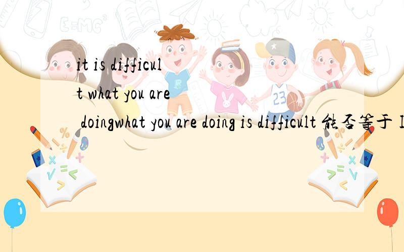 it is difficult what you are doingwhat you are doing is difficult 能否等于 It is difficult what you are doing 急