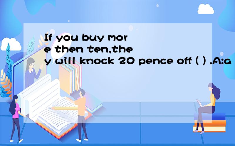 If you buy more then ten,they will knock 20 pence off ( ) .A:a price B:price C:the price D:prices
