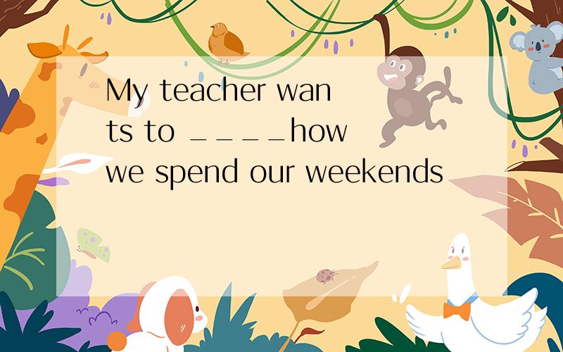 My teacher wants to ____how we spend our weekends