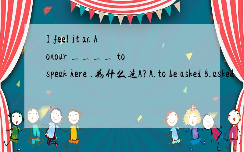 I feel it an honour ____ to speak here .为什么选A?A.to be asked B.asked