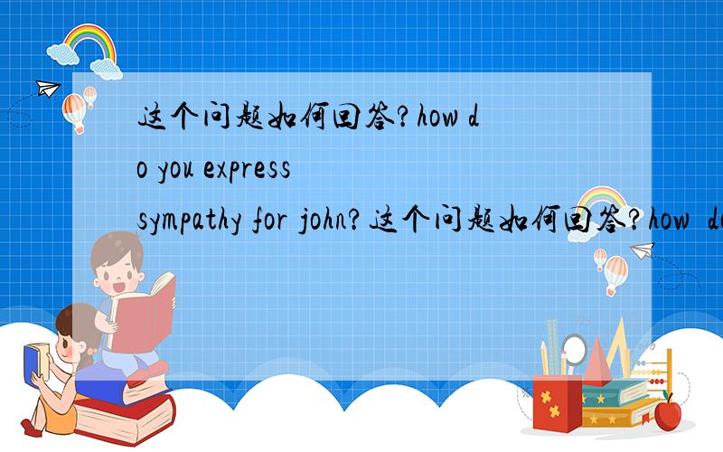 这个问题如何回答?how do you express sympathy for john?这个问题如何回答?how  do  you  express  sympathy  for  john?__(cheer  up/poor  john)为什么 ?谢谢?lll92  c