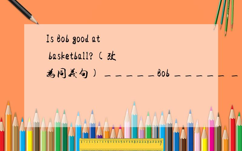 Is Bob good at basketball?(改为同义句) _____Bob _____ _____ _____basketball?