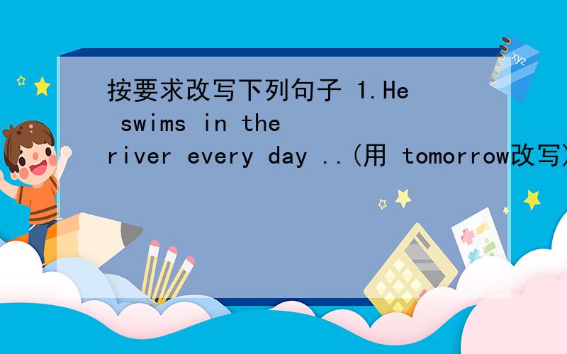 按要求改写下列句子 1.He swims in the river every day ..(用 tomorrow改写) He( )( ) ( )按要求改写下列句子1.He swims in the river every day ..(用 tomorrow改写)He（ ）( ) ( ) ( ) in the river tomorrow .2.They didn’t dance at t