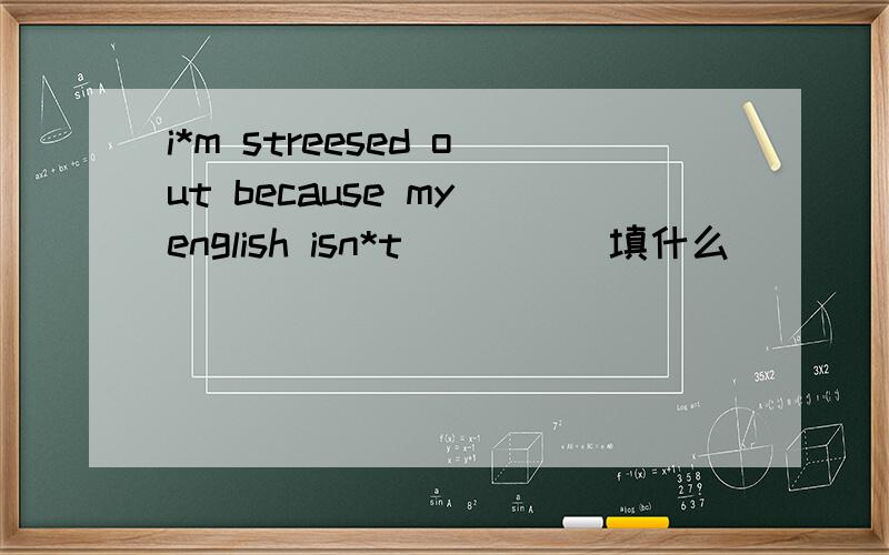 i*m streesed out because my english isn*t_____填什么