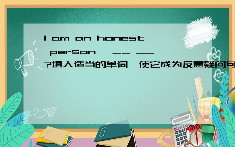 I am an honest person ,__ __?填入适当的单词,使它成为反意疑问句
