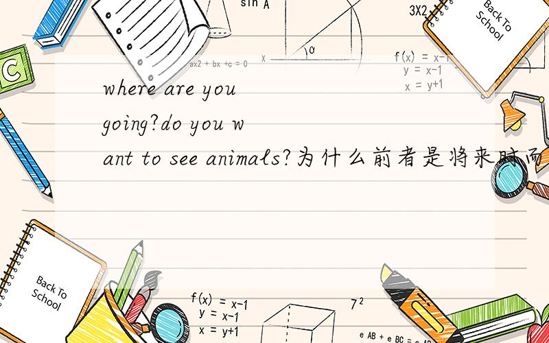 where are you going?do you want to see animals?为什么前者是将来时而后者是一般现在时?