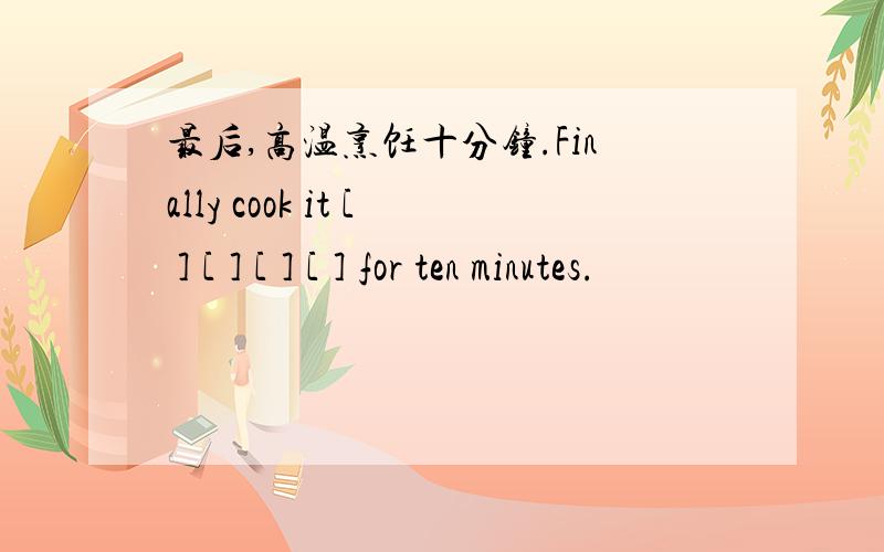 最后,高温烹饪十分钟.Finally cook it [ ] [ ] [ ] [ ] for ten minutes.