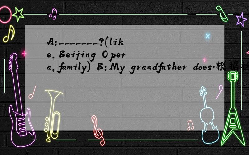 A:_______?(like,Beijing Opera,family) B:My grandfather does.根据括弧内提示词完成问句.速速道来!重赏!