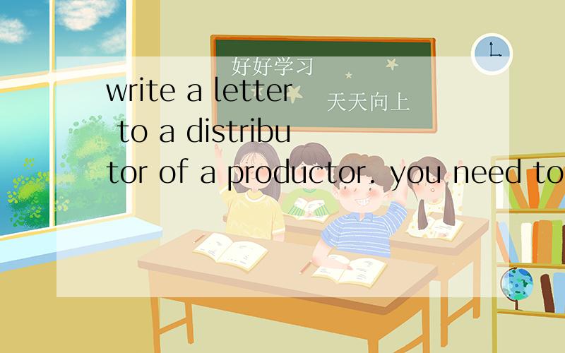 write a letter to a distributor of a productor. you need to ask for details about the products, and prices. you could also ask for a catalogue. abrochure or samples of the priduct.make sure the letter is weitten in the form of a business letter . you