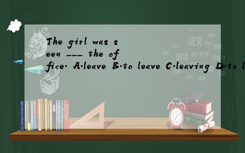 The girl was seen ___ the office. A.leave B.to leave C.leaving D.to leaving