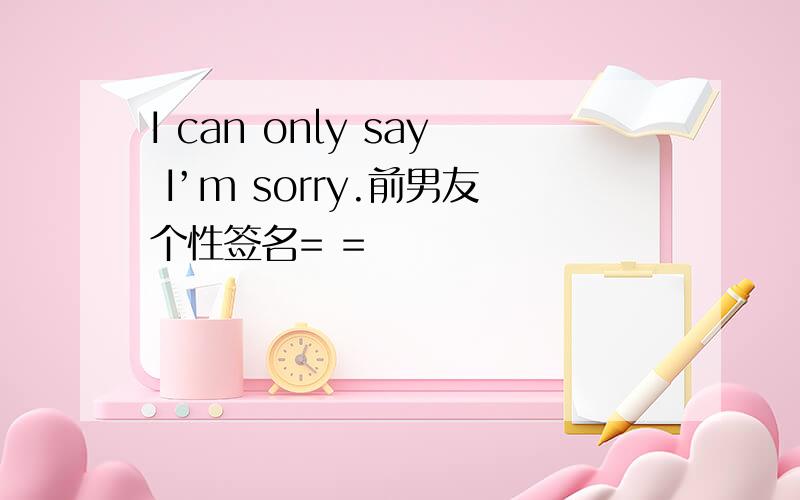 I can only say I’m sorry.前男友个性签名= =