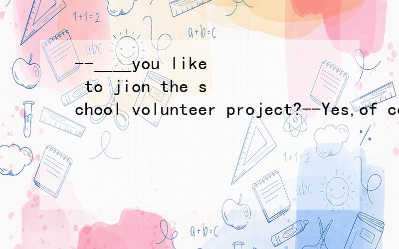 --____you like to jion the school volunteer project?--Yes,of course.填什么?为什么?