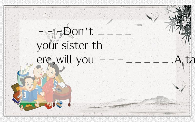 ---Don't ____ your sister there,will you ---_____.A take;Yes ,I will.B take;No ,I won't.C bring;Yes ,I will.D bring;No ,I won't.